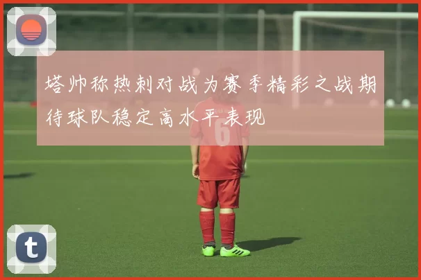 塔帅称热刺对战为赛季精彩之战期待球队稳定高水平表现