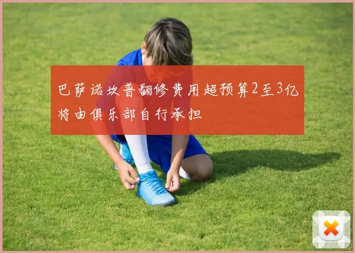 巴萨诺坎普翻修费用超预算2至3亿将由俱乐部自行承担