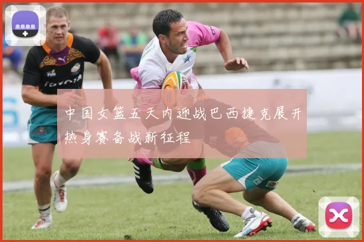 中国女篮五天内迎战巴西捷克展开热身赛备战新征程