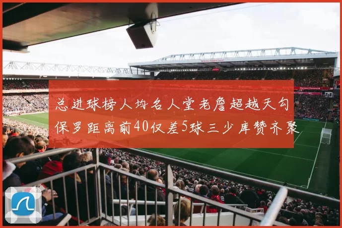 总进球榜人均名人堂老詹超越天勾保罗距离前40仅差5球三少库赞齐聚榜单