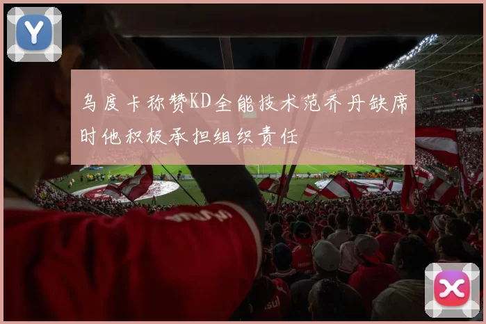 乌度卡称赞KD全能技术范乔丹缺席时他积极承担组织责任