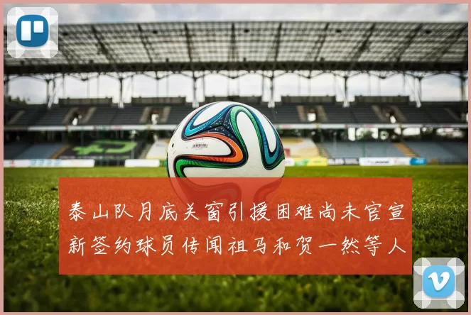 泰山队月底关窗引援困难尚未官宣新签约球员传闻祖马和贺一然等人