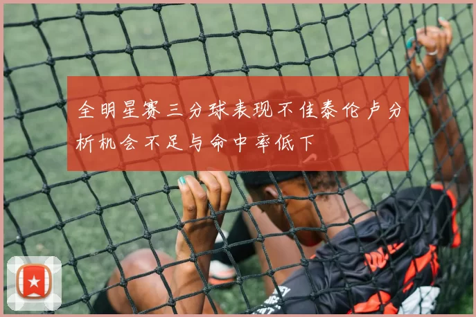 全明星赛三分球表现不佳泰伦卢分析机会不足与命中率低下