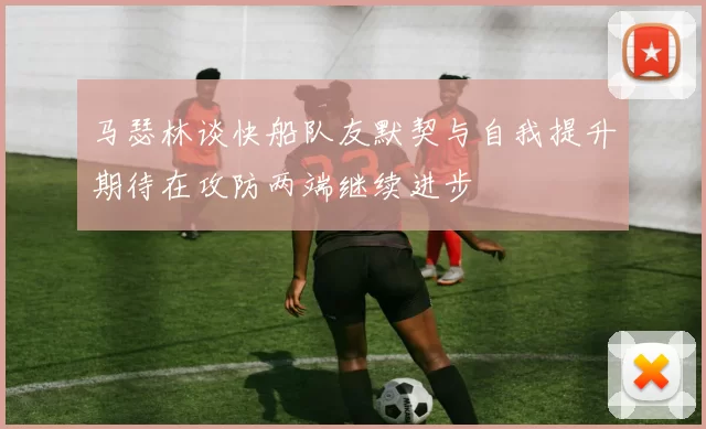 马瑟林谈快船队友默契与自我提升期待在攻防两端继续进步