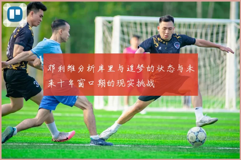 邓利维分析库里与追梦的状态与未来十年窗口期的现实挑战