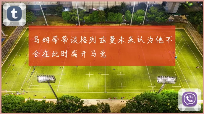 乌姆蒂蒂谈格列兹曼未来认为他不会在此时离开马竞