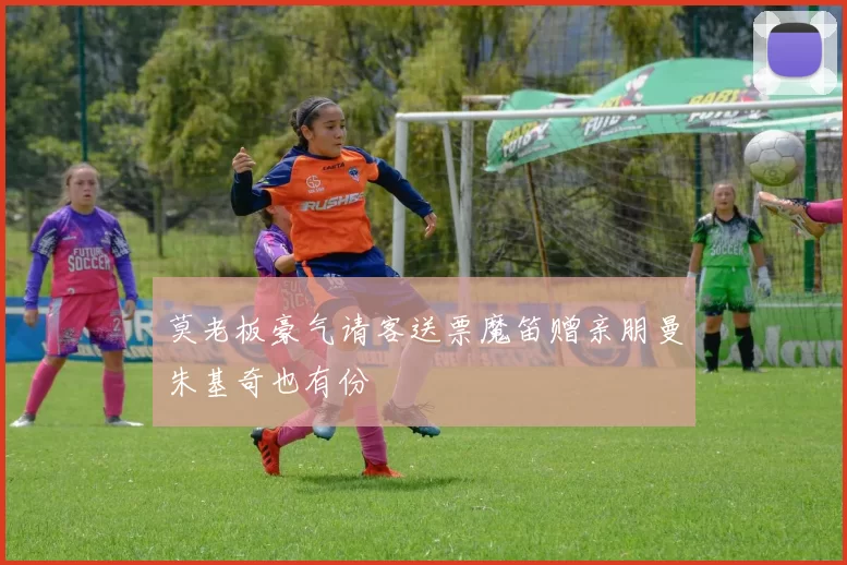 莫老板豪气请客送票魔笛赠亲朋曼朱基奇也有份