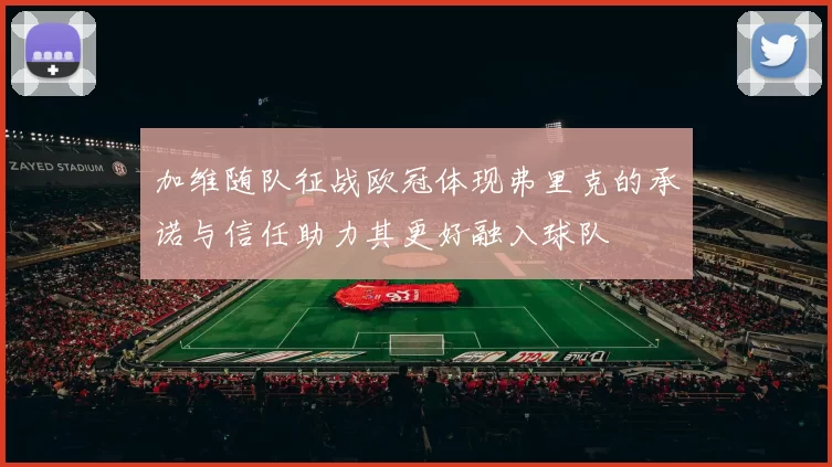加维随队征战欧冠体现弗里克的承诺与信任助力其更好融入球队