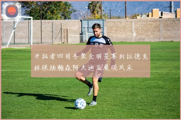开拓者四将齐聚全明星赛利拉德克林根杨瀚森阿夫迪亚展现风采