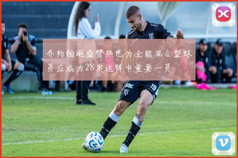 乔约翰逊盛赞热巴为全能混合型球员应成为28奥运阵中重要一员
