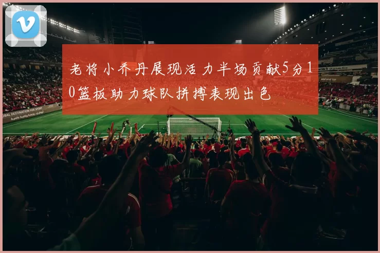 老将小乔丹展现活力半场贡献5分10篮板助力球队拼搏表现出色