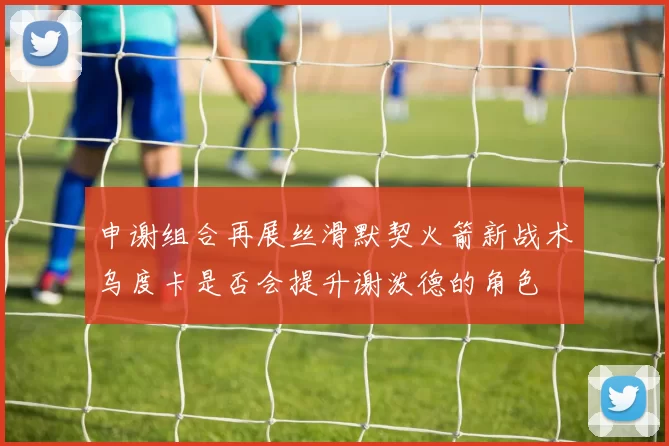 申谢组合再展丝滑默契火箭新战术乌度卡是否会提升谢泼德的角色