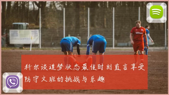 科尔谈追梦状态最佳时刻直言享受防守文班的挑战与乐趣