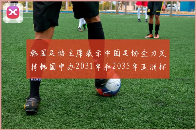 韩国足协主席表示中国足协全力支持韩国申办2031年和2035年亚洲杯赛事