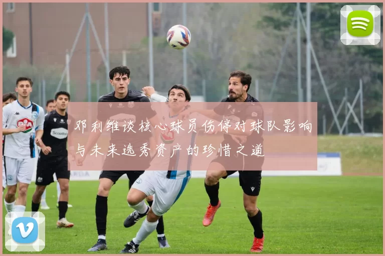 邓利维谈核心球员伤停对球队影响与未来选秀资产的珍惜之道
