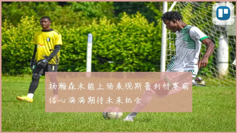 杨瀚森未能上场表现斯普利特赛前信心满满期待未来机会