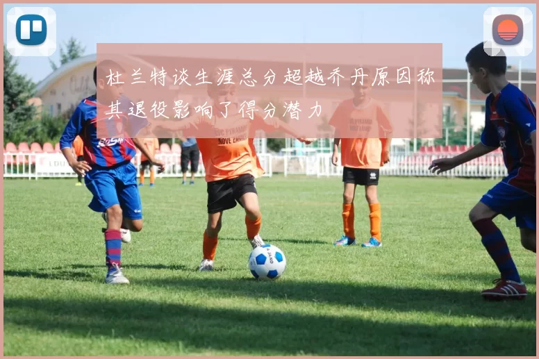 杜兰特谈生涯总分超越乔丹原因称其退役影响了得分潜力