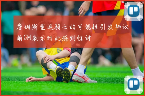 詹姆斯重返骑士的可能性引发热议前GM表示对此感到惊讶