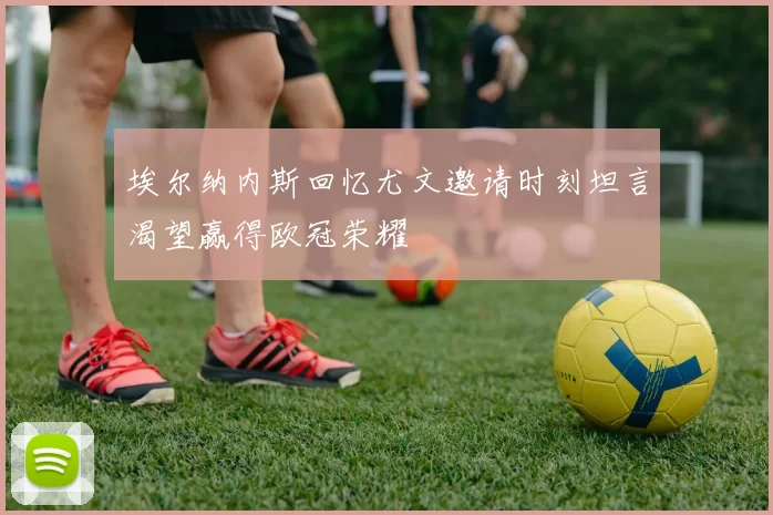 埃尔纳内斯回忆尤文邀请时刻坦言渴望赢得欧冠荣耀