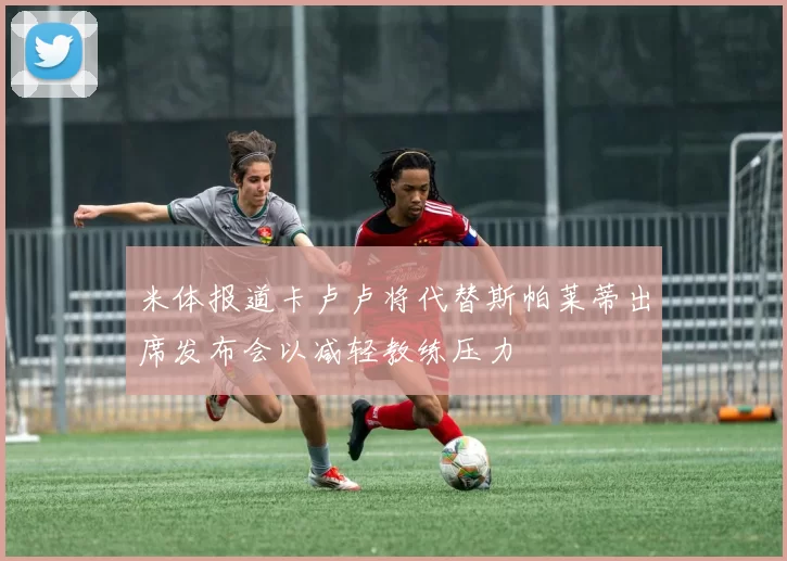 米体报道卡卢卢将代替斯帕莱蒂出席发布会以减轻教练压力