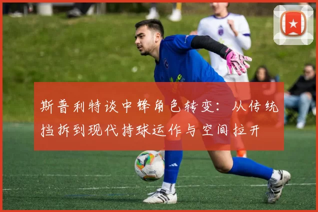 斯普利特谈中锋角色转变：从传统挡拆到现代持球运作与空间拉开